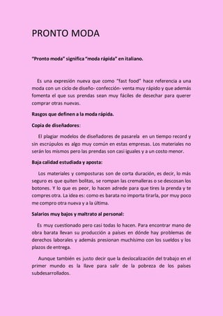 PRONTO MODA
“Pronto moda” significa“moda rápida” en italiano.
Es una expresión nueva que como “fast food” hace referencia a una
moda con un ciclo de diseño- confección- venta muy rápido y que además
fomenta el que sus prendas sean muy fáciles de desechar para querer
comprar otras nuevas.
Rasgos que definen a la moda rápida.
Copia de diseñadores:
El plagiar modelos de diseñadores de pasarela en un tiempo record y
sin escrúpulos es algo muy común en estas empresas. Los materiales no
serán los mismos pero las prendas son casi iguales y a un costo menor.
Baja calidad estudiada y aposta:
Los materiales y composturas son de corta duración, es decir, lo más
seguro es que quiten bolitas, se rompan las cremalleras o se descosan los
botones. Y lo que es peor, lo hacen adrede para que tires la prenda y te
compres otra. La idea es: como es barata no importa tirarla, por muy poco
me compro otra nueva y a la última.
Salarios muy bajos y maltrato al personal:
Es muy cuestionado pero casi todas lo hacen. Para encontrar mano de
obra barata llevan su producción a países en dónde hay problemas de
derechos laborales y además presionan muchísimo con los sueldos y los
plazos de entrega.
Aunque también es justo decir que la deslocalización del trabajo en el
primer mundo es la llave para salir de la pobreza de los países
subdesarrollados.
 