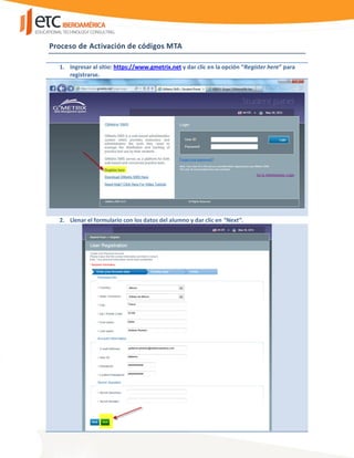 Proceso de Activación de códigos MTA
1. Ingresar al sitio: https://www.gmetrix.net y dar clic en la opción “Register here” para
registrarse.
2. Llenar el formulario con los datos del alumno y dar clic en “Next”.
 