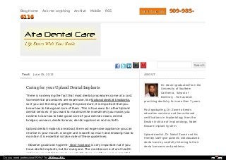 Blog Home Ask me anything Archive Mobile RSS
Search
Text June 05, 2013
Caring for your Upland Dental Implants
There is no denying the fact that most dental procedures come at a cost.
Some dental procedures are expensive, like Upland dental implants,
so if you are thinking of getting this procedure, it is important that you
know how to take good care of them. This is true even for other Upland
dental services; if you want to maximize the investment you made, you
need to know how to take good care of your dental crowns, dental
bridges, veneers, dental braces, dental appliances and so forth.
Upland dental implants are about the most expensive appliance you can
receive in your mouth. A single unit is worth so much and knowing how to
maintain it is essential so take note of these guidelines:
- Observe good oral hygiene: Oral hygiene is very important not if you
have dental implants, but for everyone. The maintenance of oral health
relies on your ability to keep your teeth clean, and if you are successful
ABOUT
Dr. Zaveri graduated from the
University of Southern
California , School of
Dentistry . He has been
practicing dentistry for more than 7 years.
Post-graduating, Dr. Zaveri attends
education seminars and has achieved
certifications in Implantology from the
Boston Institute of Implantology, Nobel
Biocare Implant System.
Upland dentist, Dr. Nehal Zaveri and his
friendly staff give patients individualized
dental care by carefully listening to their
dental concerns and problems.
Visit Main SiteVisit Main Site 909-985-909-985-
61166116
Do you need professional PDFs? Try PDFmyURL!
 