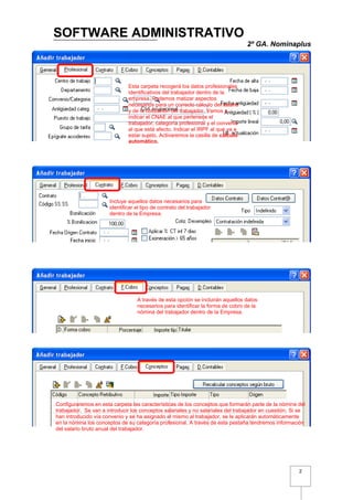 SOFTWARE ADMINISTRATIVO
                                                                                 2º GA. Nominaplus




                              Esta carpeta recogerá los datos profesionales
                              identificativos del trabajador dentro de la
                              empresa. Podemos matizar aspectos
                              necesarios para un correcto cálculo del salario
                              y de la cotización del trabajador. Vamos a
                              indicar el CNAE al que pertenece el
                              trabajador, categoría profesional y el convenio
                              al que está afecto. Indicar el IRPF al que va a
                              estar sujeto, Activaremos la casilla de cálculo
                              automático.




                      Incluye aquellos datos necesarios para
                      identificar el tipo de contrato del trabajador
                      dentro de la Empresa.




                                  A través de esta opción se incluirán aquellos datos
                                  necesarios para identificar la forma de cobro de la
                                  nómina del trabajador dentro de la Empresa.




Configuraremos en esta carpeta las características de los conceptos que formarán parte de la nómina del
trabajador. Se van a introducir los conceptos salariales y no salariales del trabajador en cuestión. Si se
han introducido vía convenio y se ha asignado el mismo al trabajador, se le aplicarán automáticamente
en la nómina los conceptos de su categoría profesional. A través de esta pestaña tendremos información
del salario bruto anual del trabajador.




                                                                                                       2
 