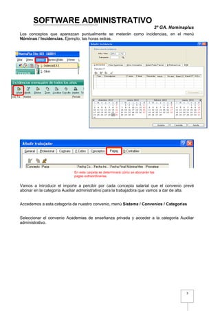 SOFTWARE ADMINISTRATIVO
                                                                              2º GA. Nominaplus
Los conceptos que aparezcan puntualmente se meterán como incidencias, en el menú
Nóminas / Incidencias. Ejemplo, las horas extras.




                            En esta carpeta se determinará cómo se abonarán las
                            pagas extraordinarias.

Vamos a introducir el importe a percibir por cada concepto salarial que el convenio prevé
abonar en la categoría Auxiliar administrativo para la trabajadora que vamos a dar de alta.


Accedemos a esta categoría de nuestro convenio, menú Sistema / Convenios / Categorías


Seleccionar el convenio Academias de enseñanza privada y acceder a la categoría Auxiliar
administrativo.




                                                                                           3
 