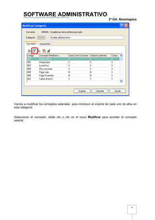 SOFTWARE ADMINISTRATIVO
                                                                       2º GA. Nominaplus




Vamos a modificar los conceptos salariales para introducir el importe de cada uno de ellos en
esta categoría.


Seleccionar el concepto, doble clic o clic en el icono Modificar para acceder al concepto
salarial.




                                                                                         4
 