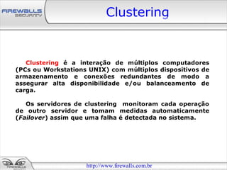 Clustering


   Clustering é a interação de múltiplos computadores
(PCs ou Workstations UNIX) com múltiplos dispositivos de
armazenamento e conexões redundantes de modo a
assegurar alta disponibilidade e/ou balanceamento de
carga.

   Os servidores de clustering monitoram cada operação
de outro servidor e tomam medidas automaticamente
(Failover) assim que uma falha é detectada no sistema.




                    http://www.firewalls.com.br
 