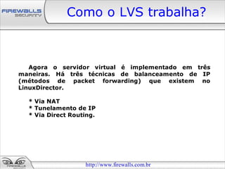 Como o LVS trabalha?



   Agora o servidor virtual é implementado em três
maneiras. Há três técnicas de balanceamento de IP
(métodos de packet forwarding) que existem no
LinuxDirector.

  * Via NAT
  * Tunelamento de IP
  * Via Direct Routing.




                   http://www.firewalls.com.br
 