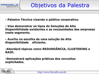 Objetivos da Palestra

- Palestra Técnica visando o público corporativo.

- Visa demonstrar os tipos de Soluções de Alta
Disponibilidade existentes e as necessidades das empresas
neste segmento.

- Auxilia na escolha de uma solução de Alta
Disponibilidade eficiente.

-Abordará tópicos como REDUNDÂNCIA, CLUSTERING e
RAID.

-Demostrará aplicações práticas dos conceitos
explicitados.


                     http://www.firewalls.com.br
 
