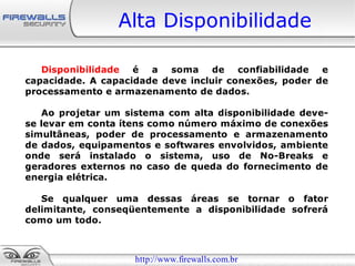 Alta Disponibilidade

   Disponibilidade é a soma de confiabilidade          e
capacidade. A capacidade deve incluir conexões, poder de
processamento e armazenamento de dados.

   Ao projetar um sistema com alta disponibilidade deve-
se levar em conta ítens como número máximo de conexões
simultâneas, poder de processamento e armazenamento
de dados, equipamentos e softwares envolvidos, ambiente
onde será instalado o sistema, uso de No-Breaks e
geradores externos no caso de queda do fornecimento de
energia elétrica.

   Se qualquer uma dessas áreas se tornar o fator
delimitante, conseqüentemente a disponibilidade sofrerá
como um todo.



                    http://www.firewalls.com.br
 