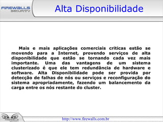Alta Disponibilidade



    Mais e mais aplicações comerciais criticas estão se
movendo para a Internet, provendo serviços de alta
disponibilidade que estão se tornando cada vez mais
importante.   Uma     das   vantagens   de  um    sistema
clusterizado é que ele tem redundância de hardware e
software. Alta Disponibilidade pode ser provida por
detecção de falhas de nós ou serviços e reconfiguração do
sistema apropriadamente, fazendo um balancemento da
carga entre os nós restante do cluster.




                    http://www.firewalls.com.br
 