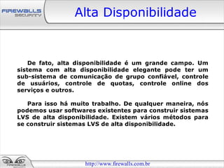 Alta Disponibilidade


    De fato, alta disponibilidade é um grande campo. Um
sistema com alta disponibilidade elegante pode ter um
sub-sistema de comunicação de grupo confiável, controle
de usuários, controle de quotas, controle online dos
serviços e outros.

   Para isso há muito trabalho. De qualquer maneira, nós
podemos usar softwares existentes para construir sistemas
LVS de alta disponibilidade. Existem vários métodos para
se construir sistemas LVS de alta disponibilidade.




                    http://www.firewalls.com.br
 