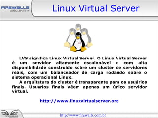 Linux Virtual Server




    LVS significa Linux Virtual Server. O Linux Virtual Server
é um servidor altamente escalonável e com alta
disponibilidade construido sobre um cluster de servidores
reais, com um balanceador de carga rodando sobre o
sistema operacional Linux.
    A arquitetura do cluster é transparente para os usuários
finais. Usuários finais vêem apenas um único servidor
virtual.

            http://www.linuxvirtualserver.org


                      http://www.firewalls.com.br
 