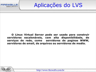 Aplicações do LVS




   O Linux Virtual Server pode ser usado para construir
servidores escalonáveis, com alta disponibilidade, de
serviços de rede, como      servidores de paginas WWW,
servidores de email, de arquivos ou servidores de media.




                    http://www.firewalls.com.br
 