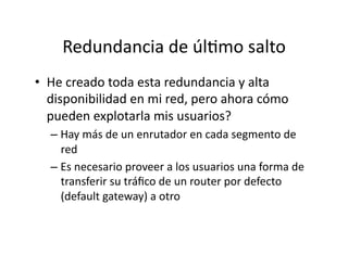 Redundancia	
  de	
  úlJmo	
  salto	
  
•  He	
  creado	
  toda	
  esta	
  redundancia	
  y	
  alta	
  
disponibilidad	
  en	
  mi	
  red,	
  pero	
  ahora	
  cómo	
  
pueden	
  explotarla	
  mis	
  usuarios?	
  
– Hay	
  más	
  de	
  un	
  enrutador	
  en	
  cada	
  segmento	
  de	
  
red	
  
– Es	
  necesario	
  proveer	
  a	
  los	
  usuarios	
  una	
  forma	
  de	
  
transferir	
  su	
  tráﬁco	
  de	
  un	
  router	
  por	
  defecto	
  
(default	
  gateway)	
  a	
  otro	
  
 