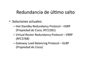 Redundancia	
  de	
  úlJmo	
  salto	
  
•  Soluciones	
  actuales:	
  
– Hot	
  Standby	
  Redundancy	
  Protocol	
  –	
  HSRP	
  
(Propiedad	
  de	
  Cisco,	
  RFC2281)	
  
– Virtual	
  Router	
  Redundancy	
  Protocol	
  –	
  VRRP	
  
(RFC3768)	
  
– Gateway	
  Load	
  Balancing	
  Protocol	
  –	
  GLBP	
  
(Propiedad	
  de	
  Cisco)	
  
 