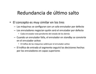 Redundancia	
  de	
  úlJmo	
  salto	
  
•  El	
  concepto	
  es	
  muy	
  similar	
  en	
  los	
  tres	
  
–  Las	
  máquinas	
  se	
  conﬁguran	
  con	
  un	
  solo	
  enrutador	
  por	
  defecto	
  
–  Los	
  enrutadores	
  negocian	
  quién	
  será	
  el	
  enrutador	
  por	
  defecto	
  	
  
•  Cada	
  enrutador	
  está	
  pendiente	
  del	
  estado	
  de	
  los	
  demás	
  
–  Cuando	
  un	
  enrutador	
  falla,	
  el	
  enrutador	
  en	
  standby	
  se	
  convierte	
  
en	
  el	
  enrutador	
  acJvo	
  
•  El	
  tráﬁco	
  de	
  las	
  máquinas	
  saldrá	
  por	
  el	
  enrutador	
  acJvo	
  
–  El	
  tráﬁco	
  de	
  entrada	
  al	
  segmento	
  seguirá	
  las	
  decisiones	
  hechas	
  
por	
  los	
  enrutadores	
  en	
  capas	
  superiores	
  
 
