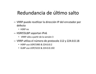 Redundancia	
  de	
  úlJmo	
  salto	
  
–  VRRP	
  puede	
  reuJlizar	
  la	
  dirección	
  IP	
  del	
  enrutador	
  por	
  
defecto	
  
•  HSRP	
  no	
  
–  HSRP/GLBP	
  soportan	
  IPv6	
  
•  	
  VRRP	
  sólo	
  a	
  parJr	
  de	
  la	
  versión	
  3	
  
–  VRRP	
  uJliza	
  el	
  número	
  de	
  protocolo	
  112	
  y	
  224.0.0.18	
  
•  HSRP	
  usa	
  UDP/1985	
  &	
  224.0.0.2	
  
•  GLBP	
  usa	
  UDP/3222	
  &	
  224.0.0.102	
  
 