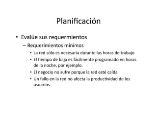 Planiﬁcación	
  
•  Evalúe	
  sus	
  requermientos	
  
– Requerimientos	
  mínimos	
  
•  La	
  red	
  sólo	
  es	
  necesaria	
  durante	
  las	
  horas	
  de	
  trabajo	
  
•  El	
  Jempo	
  de	
  baja	
  es	
  fácilmente	
  programado	
  en	
  horas	
  
de	
  la	
  noche,	
  por	
  ejemplo.	
  
•  El	
  negocio	
  no	
  sufre	
  porque	
  la	
  red	
  esté	
  caída	
  
•  Un	
  fallo	
  en	
  la	
  red	
  no	
  afecta	
  la	
  producJvidad	
  de	
  los	
  
usuarios	
  
 