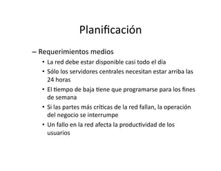 Planiﬁcación	
  
– Requerimientos	
  medios	
  
•  La	
  red	
  debe	
  estar	
  disponible	
  casi	
  todo	
  el	
  día	
  
•  Sólo	
  los	
  servidores	
  centrales	
  necesitan	
  estar	
  arriba	
  las	
  
24	
  horas	
  
•  El	
  Jempo	
  de	
  baja	
  Jene	
  que	
  programarse	
  para	
  los	
  ﬁnes	
  
de	
  semana	
  
•  Si	
  las	
  partes	
  más	
  críJcas	
  de	
  la	
  red	
  fallan,	
  la	
  operación	
  
del	
  negocio	
  se	
  interrumpe	
  
•  Un	
  fallo	
  en	
  la	
  red	
  afecta	
  la	
  producJvidad	
  de	
  los	
  
usuarios	
  
 
