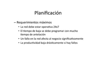 Planiﬁcación	
  
– Requerimientos	
  máximos	
  
•  La	
  red	
  debe	
  estar	
  operaJva	
  24x7	
  
•  El	
  Jempo	
  de	
  baja	
  se	
  debe	
  programar	
  con	
  mucho	
  
Jempo	
  de	
  antelación	
  
•  Un	
  fallo	
  en	
  la	
  red	
  afecta	
  al	
  negocio	
  signiﬁcaJvamente	
  
•  La	
  producJvidad	
  baja	
  drásJcamente	
  si	
  hay	
  fallos	
  
 