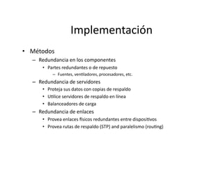 Implementación	
  
•  Métodos	
  
–  Redundancia	
  en	
  los	
  componentes	
  
•  Partes	
  redundantes	
  o	
  de	
  repuesto	
  
–  Fuentes,	
  venJladores,	
  procesadores,	
  etc.	
  
–  Redundancia	
  de	
  servidores	
  
•  Proteja	
  sus	
  datos	
  con	
  copias	
  de	
  respaldo	
  
•  UJlice	
  servidores	
  de	
  respaldo	
  en	
  línea	
  
•  Balanceadores	
  de	
  carga	
  
–  Redundancia	
  de	
  enlaces	
  
•  Provea	
  enlaces	
  Vsicos	
  redundantes	
  entre	
  disposiJvos	
  
•  Provea	
  rutas	
  de	
  respaldo	
  (STP)	
  and	
  paralelismo	
  (rouJng)	
  
 