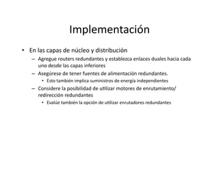 Implementación	
  
•  En	
  las	
  capas	
  de	
  núcleo	
  y	
  distribución	
  
–  Agregue	
  routers	
  redundantes	
  y	
  establezca	
  enlaces	
  duales	
  hacia	
  cada	
  
uno	
  desde	
  las	
  capas	
  inferiores	
  
–  Asegúrese	
  de	
  tener	
  fuentes	
  de	
  alimentación	
  redundantes.	
  
•  Esto	
  también	
  implica	
  suministros	
  de	
  energía	
  independientes	
  
–  Considere	
  la	
  posibilidad	
  de	
  uJlizar	
  motores	
  de	
  enrutamiento/
redirección	
  redundantes	
  
•  Evalúe	
  también	
  la	
  opción	
  de	
  uJlizar	
  enrutadores	
  redundantes	
  
 