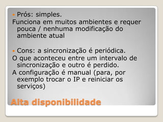 Alta disponibilidadePrós: simples.  Funciona em muitos ambientes e requer pouca / nenhuma modificação do ambiente atualCons: a sincronização é periódica.  O que aconteceu entre um intervalo de sincronização e outro é perdido. A configuração é manual (para, por exemplo trocar o IP e reiniciar os serviços)