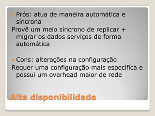 Alta disponibilidadePrós: atua de maneira automática e síncronaProvê um meio síncrono de replicar + migrar os dados serviços de forma automáticaCons: alterações na configuraçãoRequer uma configuração mais específica e possui um overhead maior de rede