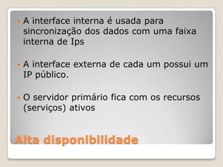 Alta disponibilidadeA interface interna é usada para sincronização dos dados com uma faixa interna de IpsA interface externa de cada um possui um IP público.O servidor primário fica com os recursos (serviços) ativos