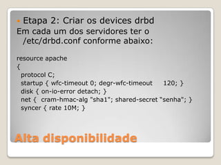 Alta disponibilidadeEtapa 2: Criar os devicesdrbdEmcada um dos servidorester o /etc/drbd.confconformeabaixo:resource apache{protocol C;  startup { wfc-timeout 0; degr-wfc-timeout     120; }  disk { on-io-errordetach; }  net {  cram-hmac-alg "sha1"; shared-secret “senha"; }syncer { rate 10M; }