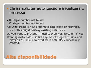 Alta disponibilidadeEleirásolicitarautorização e inicializará o processov08 Magic number not foundv07 Magic number not foundAbout to create a new drbd meta data block on /dev/sdb. . ==> This might destroy existing data! <==Do you want to proceed? [need to type 'yes' to confirm] yesCreating meta data... initialising activity log NOT initialized bitmap (256 KB) New drbd meta data block sucessfully created.