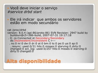 Alta disponibilidadeVocêdeveiniciar o serviço#service drbd startEleiráindicarque ambos osservidoresestãoemmodosecundáriocat /proc/drbdversion: 8.0.4 (api:86/proto:86) SVN Revision: 2947 build bybuildsvn@c5-i386-build, 2007-07-31 19:17:18 . 0: cs:Connectedst:Secondary/Secondaryds:Inconsistent/Inconsistent C r---  . ns:0 nr:0 dw:0 dr:0 al:0 bm:0 lo:0 pe:0 ua:0 ap:0   . resync: used:0/31 hits:0 misses:0 starving:0 dirty:0 changed:0 act_log: used:0/257 hits:0 misses:0 starving:0 dirty:0 changed:0
