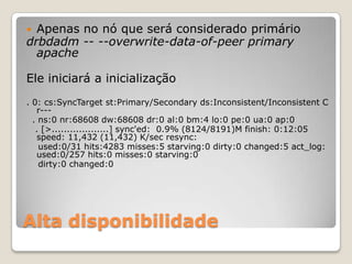 Alta disponibilidadeApenas no nóqueseráconsideradoprimáriodrbdadm -- --overwrite-data-of-peerprimary apacheEleiniciará a inicialização. 0: cs:SyncTargetst:Primary/Secondaryds:Inconsistent/Inconsistent C r---  . ns:0 nr:68608 dw:68608 dr:0 al:0 bm:4 lo:0 pe:0 ua:0 ap:0   . [>...................] sync'ed:  0.9% (8124/8191)M finish: 0:12:05 speed: 11,432 (11,432) K/secresync: used:0/31 hits:4283 misses:5 starving:0 dirty:0 changed:5 act_log: used:0/257 hits:0 misses:0 starving:0 dirty:0 changed:0