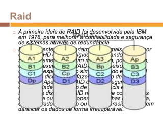 RaidA primeira ideia de RAID foi desenvolvida pela IBM em 1978, para melhorar a confiabilidade e segurança de sistemas através de redundânciaPopularmente, RAID seriam dois ou mais discos (por exemplo, HD ou disco rígido) trabalhando simultaneamente para um mesmo fim, por exemplo, citando o exemplo de RAID-1 logo abaixo, serviria como um espelhamento simples, rápido e confiável entre dois discos, para fazer o backup de um disco em outro. Apesar do RAID oferecer segurança e confiabilidade na adição de redundância e evitar falhas dos discos, o RAID não protege contra falhas de energia ou erros de operação. Falhas de energia, código errado de núcleo ou erros operacionais podem danificar os dados de forma irrecuperável.