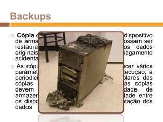 Backups Cópia de segurança de dados de um dispositivo de armazenamento a outro para que possam ser restaurados em caso da perda dos dados originais, o que pode dever-se ao apagamento acidental ou corrupção de dados. As cópias de segurança devem obedecer vários parâmetros, tais como: o tempo de execução, a periodicidade, a quantidade de exemplares das cópias armazenadas, o tempo que as cópias devem ser mantidas, a capacidade de armazenamento, o método de rotatividade entre os dispositivos, a compressão e encriptação dos dados