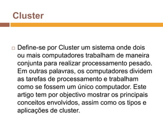 ClusterDefine-se por Cluster um sistema onde dois ou mais computadores trabalham de maneira conjunta para realizar processamento pesado. Em outras palavras, os computadores dividem as tarefas de processamento e trabalham como se fossem um único computador. Este artigo tem por objectivo mostrar os principais conceitos envolvidos, assim como os tipos e aplicações de cluster. 