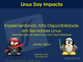 Linux Day Impacta
                                            ...




Implementando Alta Disponibilidade 
       em Servidores Linux
       Administração de Sistemas e Alta Disponibilidade


                                Jansen Sena


                                  Setembro, 2012.
                                   São Paulo, SP.

Prof. M.Sc. Jansen Sena – Copyleft (2012)
 