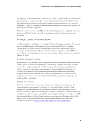 Artigo técnico da Oracle — Alta disponibilidade com o Oracle Database 11g Release 2




e recuperação de clusters. O Oracle Clusterware 11g adiciona o gerenciamento da hora no cluster
para garantir que os relógios em todos os nós no cluster estejam sincronizados. Para a maioria
das plataformas, nenhum software de terceiros para gerenciamento de clusterware precisa ser
adquirido. A Oracle irá, entretanto, continuar a suportar produtos selecionados de clusterware de
terceiros em plataformas específicas.
O Oracle Clusterware inclui uma API de alta disponibilidade para tornar as aplicações altamente
disponíveis. O Oracle Clusterware pode ser usado para monitorar, realocar e reiniciar suas
aplicações.

Proteção contra falhas nos dados
A falha nos dados é a perda, dano ou corrupção de dados críticos para os negócios. As causas de
falhas nos dados possuem múltiplos aspectos e normalmente são difíceis de identificar.
Normalmente, as falhas nos dados ocorrem devido a uma ou mais destas causas: falha no
subsistema de armazenamento, falha no local, erro humano e corrupção. O Oracle Database
possui diversas tecnologias para resolver essas causas e ajudar a diagnosticar, atenuar e recuperar
da falha de dados.

Proteção contra erro humano
Erros humanos são a principal causa do tempo de inatividade, portanto um bom gerenciamento
de risco precisa incluir medidas para impedir o erro humano e também para corrigi-lo quando
ocorrer. Por exemplo, uma cláusula WHERE incorreta pode fazer com que uma operação de
UPDATE afete muito mais colunas que o desejado. O Banco de dados Oracle fornece um
conjunto de recursos poderosos que ajudam os administradores a prevenir, diagnosticar e
recuperar desses erros. Ele também inclui recursos que permitem que os usuários finais se
recuperem de problemas sem a intervenção do administrador, acelerando a recuperação dos
dados perdidos e danificados.

Evitando erros humanos

Uma boa forma de evitar os onerosos erros humanos é restringir o escopo do acesso dos
usuários para somente os dados e serviços que eles precisam. O Banco de dados Oracle
proporciona uma ampla variedade de ferramentas de segurança para controlar o acesso do
usuário aos dados das aplicações, autenticando os usuários e permitindo aos administradores que
concedam aos usuários somente os privilégios necessários para realizarem suas tarefas. O modelo
de segurança do Banco de dados Oracle permite o controle de acesso detalhado, até o nível de
linhas, através do recurso Virtual Private Database (VPD) da Oracle. Para obter mais
informações, consulte os recursos on-line sobre o Banco de dados privado virtual.




                                                                                                                       8
 