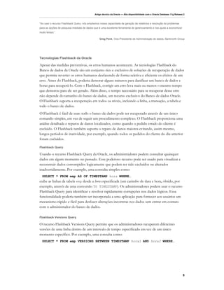 Artigo técnico da Oracle — Alta disponibilidade com o Oracle Database 11g Release 2



"Ao usar o recurso Flashback Query, nós ampliamos nossa capacidade de geração de relatórios e resolução de problemas
para as opções de pesquisa imediata de dados que é uma excelente ferramenta de gerenciamento e nos ajuda a economizar
muito tempo.”

                                                 Greg Penk, Vice-Presidente de Administração de dados, Banknorth Group




Tecnologias Flashback da Oracle

Apesar das medidas preventivas, os erros humanos acontecem. As tecnologias Flashback do
Banco de dados da Oracle são um conjunto rico e exclusivo de soluções de recuperação de dados
que permite reverter os erros humanos desfazendo de forma seletiva e eficiente os efeitos de um
erro. Antes do Flashback, poderia demorar alguns minutos para danificar um banco de dados e
horas para recuperá-lo. Com o Flashback, corrigir um erro leva mais ou menos o mesmo tempo
que demorou para ele ser gerado. Além disso, o tempo necessário para se recuperar desse erro
não depende do tamanho do banco de dados, um recurso exclusivo do Banco de dados Oracle.
O Flashback suporta a recuperação em todos os níveis, incluindo a linha, a transação, a tabela e
todo o banco de dados.
O Flashback é fácil de usar: todo o banco de dados pode ser recuperado através de um único
comando simples, em vez de seguir um procedimento complexo. O Flashback proporciona uma
análise detalhada e reparos de danos localizados, como quando o pedido errado do cliente é
excluído. O Flashback também suporta o reparo de danos maiores evitando, assim mesmo,
longos períodos de inatividade, por exemplo, quando todos os pedidos do cliente do dia anterior
foram excluídos.

Flashback Query

Usando o recurso Flashback Query da Oracle, os administradores podem consultar quaisquer
dados em algum momento no passado. Esse poderoso recurso pode ser usado para visualizar e
reconstruir dados corrompidos logicamente que podem ter sido excluídos ou alterados
inadvertidamente. Por exemplo, uma consulta simples como:
  SELECT * FROM emp AS OF TIMESTAMP hora WHERE…
exibe as linhas da tabela emp desde a hora especificada (um carimbo de data e hora, obtido, por
exemplo, através de uma conversão TO TIMESTAMP). Os administradores podem usar o recurso
Flashback Query para identificar e resolver rapidamente corrupções nos dados lógicos. Essa
funcionalidade poderia também ser incorporada a uma aplicação para fornecer aos usuários um
mecanismo rápido e fácil para desfazer alterações incorretas nos dados sem entrar em contato
com o administrador do banco de dados.

Flashback Versions Query

O recurso Flashback Versions Query permite que os administradores recuperem diferentes
versões de uma linha dentro de um intervalo de tempo especificado em vez de um único
momento específico. Por exemplo, uma consulta como:
  SELECT * FROM emp VERSIONS BETWEEN TIMESTAMP hora1 AND hora2 WHERE…




                                                                                                                              9
 