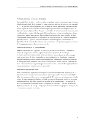 Artigo técnico da Oracle — Alta disponibilidade com o Oracle Database 11g Release 2




Proteção contra a corrupção de dados
A corrupção física de dados é criada por falhas em qualquer um dos componentes que formam a
pilha de Entrada/Saída (E/S). Quando o Oracle emite uma operação de gravação, essa operação
de E/S do banco de dados é repassada para o código do sistema operacional. A gravação ocorre
através da pilha de E/S: do sistema de arquivos para o gerenciador de volume para o driver do
dispositivo para o adaptador Host-Bus para o controlador de armazenamento e, finalmente, para
a unidade de disco onde o dado é gravado. Falhas de hardware ou bugs em qualquer um desses
componentes podem fazer com que dados inválidos ou corrompidos sejam gravados no disco.
Essa corrupção poderia danificar as informações de controle internas do Oracle ou os dados da
aplicação/usuário, e qualquer um desses casos seria catastrófico para o funcionamento ou a
disponibilidade do banco de dados. Nesta seção discutiremos o conjunto abrangente de soluções
da Oracle para proteger os dados contra corrupção.

Detecção de corrupção no banco de dados

A Oracle fornece recursos superiores de detecção e prevenção de corrupção. A forma mais
simples de atingir o nível máximo de proteção é definir o parâmetro de inicialização
DB_ULTRA_SAFE (DB_ULTRA_SAFE=DATA_AND_INDEX) tanto no banco de dados principal
como em um banco de dados em standby em uma configuração do Data Guard. Essa única
definição configura automaticamente diversos parâmetros adicionais que habilitam verificações
de corrupções críticas, incluindo verificações do cabeçalho dos blocos, somas de verificação do
bloco todo e a verificação de gravação perdida que inclui tanto o banco de dados principal como
o banco de dados em standby, conforme apropriado.

Backup e recuperação da Oracle

Além das tecnologias de prevenção e recuperação discutidas até agora, cada organização de TI
deve implementar um procedimento abrangente de backup de dados. Situações com múltiplas
falhas são raras, mas podem ocorrer e a organização de TI precisa estar apta a recuperar os dados
críticos da empresa a partir do backup. A Oracle proporciona ferramentas padrão do setor para
um backup eficiente dos dados, restauração de dados de backups anteriores e recuperação de
dados até o momento exatamente anterior à ocorrência de uma falha. Conforme mostrado no
diagrama, os recursos de backup e recuperação da Oracle incluem backups para o disco, para fita
e para o armazenamento em nuvem.




                                                                                                                    12
 