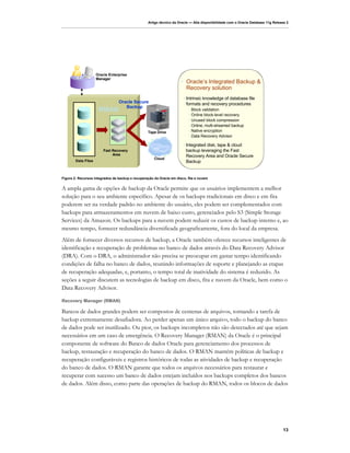 Artigo técnico da Oracle — Alta disponibilidade com o Oracle Database 11g Release 2




                     Oracle Enterprise
                     Manager
                                                                      • Oracle’s Integrated Backup &
                                                                        Recovery solution
                                                                       • Intrinsic knowledge of database file
                                 Oracle Secure                           formats and recovery procedures
                                    Backup
                      RMAN                                                • Block validation
                                                                          • Online block-level recovery
                                                                          • Unused block compression
                                                                          • Online, multi-streamed backup
                                                  Tape Drive              • Native encryption
                                                                          • Data Recovery Advisor

                                                                       • Integrated disk, tape & cloud
                         Fast Recovery                                   backup leveraging the Fast
                              Area                                       Recovery Area and Oracle Secure
                                                      Cloud
        Data Files                                                       Backup


Figura 2: Recursos integrados de backup e recuperação da Oracle em disco, fita e nuvem


A ampla gama de opções de backup da Oracle permite que os usuários implementem a melhor
solução para o seu ambiente específico. Apesar de os backups tradicionais em disco e em fita
poderem ser na verdade padrão no ambiente do usuário, eles podem ser complementados com
backups para armazenamentos em nuvem de baixo custo, gerenciados pelo S3 (Simple Storage
Services) da Amazon. Os backups para a nuvem podem reduzir os custos de backup interno e, ao
mesmo tempo, fornecer redundância diversificada geograficamente, fora do local da empresa.
Além de fornecer diversos recursos de backup, a Oracle também oferece recursos inteligentes de
identificação e recuperação de problemas no banco de dados através do Data Recovery Advisor
(DRA). Com o DRA, o administrador não precisa se preocupar em gastar tempo identificando
condições de falha no banco de dados, reunindo informações de suporte e planejando as etapas
de recuperação adequadas, e, portanto, o tempo total de inatividade do sistema é reduzido. As
seções a seguir discutem as tecnologias de backup em disco, fita e nuvem da Oracle, bem como o
Data Recovery Advisor.

Recovery Manager (RMAN)

Bancos de dados grandes podem ser compostos de centenas de arquivos, tornando a tarefa de
backup extremamente desafiadora. Ao perder apenas um único arquivo, todo o backup do banco
de dados pode ser inutilizado. Ou pior, os backups incompletos não são detectados até que sejam
necessários em um caso de emergência. O Recovery Manager (RMAN) da Oracle é o principal
componente de software do Banco de dados Oracle para gerenciamento dos processos de
backup, restauração e recuperação do banco de dados. O RMAN mantém políticas de backup e
recuperação configuráveis e registros históricos de todas as atividades de backup e recuperação
do banco de dados. O RMAN garante que todos os arquivos necessários para restaurar e
recuperar com sucesso um banco de dados estejam incluídos nos backups completos dos bancos
de dados. Além disso, como parte das operações de backup do RMAN, todos os blocos de dados




                                                                                                                                 13
 