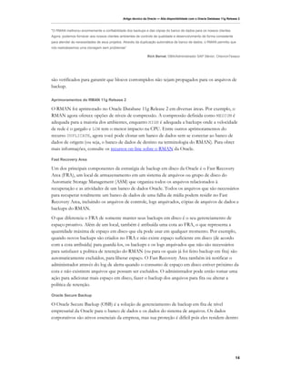 Artigo técnico da Oracle — Alta disponibilidade com o Oracle Database 11g Release 2



"O RMAN melhorou enormemente a confiabilidade dos backups e das cópias do banco de dados para os nossos clientes.
Agora, podemos fornecer aos nossos clientes ambientes de controle de qualidade e desenvolvimento de forma consistente
para atender às necessidades de seus projetos. Através da duplicação automática de banco de dados, o RMAN permitiu que
nós realizássemos uma clonagem sem problemas”

                                                               Rich Bernat, DBA/Administrador SAP Sênior, ChevronTexaco




são verificados para garantir que blocos corrompidos não sejam propagados para os arquivos de
backup.

Aprimoramentos do RMAN 11g Release 2

O RMAN foi aprimorado no Oracle Database 11g Release 2 em diversas áreas. Por exemplo, o
RMAN agora oferece opções de níveis de compressão. A compressão definida como MEDIUM é
adequada para a maioria dos ambientes, enquanto HIGH é adequada a backups onde a velocidade
de rede é o gargalo e LOW tem o menor impacto na CPU. Entre outros aprimoramentos do
recurso DUPLICATE, agora você pode clonar um banco de dados sem se conectar ao banco de
dados de origem (ou seja, o banco de dados de destino na terminologia do RMAN). Para obter
mais informações, consulte os recursos on-line sobre o RMAN da Oracle.

Fast Recovery Area

Um dos principais componentes da estratégia de backup em disco da Oracle é o Fast Recovery
Area (FRA), um local de armazenamento em um sistema de arquivos ou grupo de disco do
Automatic Storage Management (ASM) que organiza todos os arquivos relacionados à
recuperação e as atividades de um banco de dados Oracle. Todos os arquivos que são necessários
para recuperar totalmente um banco de dados de uma falha de mídia podem residir no Fast
Recovery Area, incluindo os arquivos de controle, logs arquivados, cópias de arquivos de dados e
backups do RMAN.
O que diferencia o FRA de somente manter seus backups em disco é o seu gerenciamento de
espaço proativo. Além de um local, também é atribuída uma cota ao FRA, o que representa a
quantidade máxima de espaço em disco que ela pode usar em qualquer momento. Por exemplo,
quando novos backups são criados no FRA e não existe espaço suficiente em disco (de acordo
com a cota atribuída) para guardá-los, os backups e os logs arquivados que não são necessários
para satisfazer a política de retenção do RMAN (ou para os quais já foi feito backup em fita) são
automaticamente excluídos, para liberar espaço. O Fast Recovery Area também irá notificar o
administrador através do log de alerta quando o consumo de espaço em disco estiver próximo da
cota e não existirem arquivos que possam ser excluídos. O administrador pode então tomar uma
ação para adicionar mais espaço em disco, fazer o backup dos arquivos para fita ou alterar a
política de retenção.

Oracle Secure Backup

O Oracle Secure Backup (OSB) é a solução de gerenciamento de backup em fita de nível
empresarial da Oracle para o banco de dados e os dados do sistema de arquivos. Os dados
corporativos são ativos essenciais da empresa, mas sua proteção é difícil pois eles residem dentro




                                                                                                                             14
 