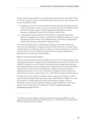 Artigo técnico da Oracle — Alta disponibilidade com o Oracle Database 11g Release 2




servidor. Apesar de essas operações serem independentes umas das outras, com ambas, o OSB
10.3 fornece a opção de remover a sobrecarga do servidor para favorecer o aproveitamento dos
recursos do dispositivo de fita:
    •   A duplicação em fita sem o servidor elimina o transporte dos dados de backup através do
        servidor de mídia. Em vez disso, somente as mensagens de controle do OSB fluem através
        do servidor de mídia enquanto os dados de backup para duplicação são enviados
        diretamente da Biblioteca Virtual de Fita (VTL) para a unidade de fita.
    •   A criptografia de backup de hardware (LTO-4) desloca a sobrecarga relacionada ao
        processo de criptografia do host para a unidade de fita. O OSB gera e gerencia as chaves de
        criptografia de forma contínua, com a criptografia nativa ou da LTO-4. A criptografia da
        unidade LTO-4 permite a criptografia dos backups do NAS.
O Oracle Secure Backup fornece o gerenciamento abrangente da proteção de dados com
recursos de nível empresarial e a integração do banco de dados Oracle em uma solução única e
completa. Recursos avançados, que produtos compatíveis vendem separadamente, são incluídos
na licença de baixo custo, por unidade de fita, do Oracle Secure Backup, simplificando o
licenciamento sem comprometer a funcionalidade.

Módulo de nuvem do Oracle Secure Backup

O advento do armazenamento em nuvem de baixo custo (como o S3 da Amazon) oferece novas
oportunidades para tornar os backups fora do local da empresa mais acessíveis e confiáveis. Com
o RMAN e o Módulo de nuvem do Oracle Secure Backup é possível agora enviar backups de
discos locais diretamente para o S3 da Amazon para o armazenamento fora do local da empresa.
O módulo de nuvem do Oracle Secure Backup pode também ser usado para transmitir os
backups diretamente para a nuvem. Isso é especialmente útil quando o banco de dados está
sendo executado na nuvem, usando serviços como o EC2 (Elastic Compute Cloud) da Amazon.
O módulo de nuvem do Oracle Secure Backup pode ser usado para fazer backup de todas as
versões do Banco de dados Oracle suportadas, ou seja, o Oracle Database 9i Release 2 ou uma
versão superior. 4 Os administradores do banco de dados podem continuar a usar suas
ferramentas existentes de backup (Enterprise Manager, scripts do RMAN, etc.) para realizar
backups em nuvem. Para obter mais informações, consulte os recursos on-line sobre
Computação em nuvem da Oracle.




4 O módulo de nuvem do OSB usa a interface de gerenciamento de mídia do RMAN, que faz a
integração perfeita entre as bibliotecas de backup externo com o RMAN para todas as operações de
backup e recuperação do banco de dados.




                                                                                                                      16
 