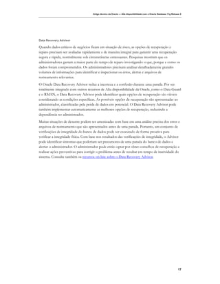Artigo técnico da Oracle — Alta disponibilidade com o Oracle Database 11g Release 2




Data Recovery Advisor

Quando dados críticos de negócios ficam em situação de risco, as opções de recuperação e
reparo precisam ser avaliadas rapidamente e de maneira integral para garantir uma recuperação
segura e rápida, normalmente sob circunstâncias estressantes. Pesquisas mostram que os
administradores gastam a maior parte do tempo de reparo investigando o que, porque e como os
dados foram comprometidos. Os administradores precisam analisar detalhadamente grandes
volumes de informações para identificar e inspecionar os erros, alertas e arquivos de
rastreamento relevantes.
O Oracle Data Recovery Advisor reduz a incerteza e a confusão durante uma parada. Por ser
totalmente integrado com outros recursos de Alta disponibilidade da Oracle, como o Data Guard
e o RMAN, o Data Recovery Advisor pode identificar quais opções de recuperação são viáveis
considerando as condições específicas. As possíveis opções de recuperação são apresentadas ao
administrador, classificadas pela perda de dados em potencial. O Data Recovery Advisor pode
também implementar automaticamente as melhores opções de recuperação, reduzindo a
dependência no administrador.
Muitas situações de desastre podem ser amenizadas com base em uma análise precisa dos erros e
arquivos de rastreamento que são apresentados antes de uma parada. Portanto, um conjunto de
verificações de integridade do banco de dados pode ser executado de forma proativa para
verificar a integridade física. Com base nos resultados das verificações de integridade, o Advisor
pode identificar sintomas que poderiam ser precursores de uma parada do banco de dados e
alertar o administrador. O administrador pode então optar por obter conselhos de recuperação e
realizar ações preventivas para corrigir o problema antes de resultar em tempo de inatividade do
sistema. Consulte também os recursos on-line sobre o Data Recovery Advisor.




                                                                                                                    17
 
