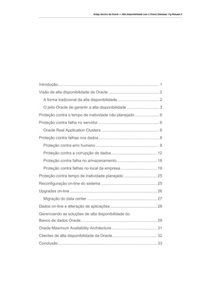 Artigo técnico da Oracle — Alta disponibilidade com o Oracle Database 11g Release 2




Introdução ........................................................................................... 1
Visão de alta disponibilidade da Oracle .............................................. 2
   A forma tradicional da alta disponibilidade ...................................... 2
   O jeito Oracle de garantir a alta disponibilidade ............................. 3
Proteção contra o tempo de inatividade não planejado ...................... 6
Proteção contra falha no servidor ....................................................... 6
   Oracle Real Application Clusters .................................................... 6
Proteção contra falhas nos dados ....................................................... 8
   Proteção contra erro humano ......................................................... 8
   Proteção contra a corrupção de dados ......................................... 12
   Proteção contra falha no armazenamento .................................... 18
   Proteção contra falhas no local da empresa ................................. 19
Proteção contra tempo de inatividade planejado .............................. 25
Reconfiguração on-line do sistema ................................................... 25
Upgrades on-line ............................................................................... 26
   Migração do data center ............................................................... 27
Dados on-line e alteração de aplicações .......................................... 28
Gerenciando as soluções de alta disponibilidade do
Banco de dados Oracle ..................................................................... 29
Oracle Maximum Availability Architecture ......................................... 31
Clientes de alta disponibilidade da Oracle ........................................ 32
Conclusão ......................................................................................... 33
 