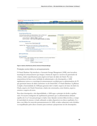 Artigo técnico da Oracle — Alta disponibilidade com o Oracle Database 11g Release 2




Figura 4: Usando o Data Recovery Advisor através do Enterprise Manager


Proteção contra falha no armazenamento
O Oracle Database 10g introduziu o Automatic Storage Management (ASM), uma inovadora
tecnologia de armazenamento que integra o sistema de arquivos e recursos do gerenciador de
volume, criados especificamente para arquivos de banco de dados da Oracle. Por suas
características de baixo custo, facilidade de administração e alto desempenho, o ASM
rapidamente tornou-se a tecnologia de armazenamento escolhida para os administradores de TI
que gerenciam bancos de dados autônomos ou do Oracle RAC. O Oracle Database 11g Release
2 amplia a funcionalidade do ASM para gerenciar todos os dados: arquivos de banco de dados da
Oracle, arquivos do Oracle Clusterware e dados não estruturados, como binários, arquivos
externos e arquivos de texto.
Para obter desempenho e alta disponibilidade, o ASM segue o princípio de dividir e espelhar
tudo. Os recursos inteligentes de espelhamento permitem que os administradores definam
espelhos de 2 ou 3 vias para proteger os dados vitais. Quando ocorrem falhas de disco, o tempo
de inatividade do sistema é evitado utilizando os dados disponíveis nos discos espelhados. Se o
disco com falhas for removido permanentemente do ASM, os dados subjacentes serão divididos
ou reequilibrados pelos discos restantes para continuar a proporcionar um alto desempenho.




                                                                                                                                 18
 