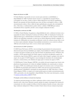 Artigo técnico da Oracle — Alta disponibilidade com o Oracle Database 11g Release 2




Reparo de blocos no ASM

O Oracle Database 11g introduz um novo recurso para aumentar a confiabilidade e a
disponibilidade do ASM. O primeiro desses recursos é a capacidade de recuperar blocos
corrompidos em um disco, usando os blocos válidos disponíveis no(s) disco(s) espelhado(s).
Quando uma operação de leitura identifica que existe um bloco corrompido no disco, o ASM
automaticamente realoca o bloco válido da cópia espelhada para uma parte não corrompida do
disco. Além disso, os administradores podem utilizar o utilitário ASMCMD para realocar
manualmente blocos específicos, devido a uma corrupção subjacente do disco.

Atualizações contínuas do ASM

O ASM no Oracle Database 11g aprimora a disponibilidade de todo o ambiente do cluster com a
capacidade de realizar Atualizações Contínuas do Software ASM. As Atualizações Contínuas do
ASM permitem que os administradores mantenham suas aplicações on-line enquanto atualizam a
ASM em nós individuais, mantendo os outros nós no cluster disponíveis durante a migração. As
instâncias do ASM podem ser executadas em diferentes versões do software até que todos os nós
no cluster sejam atualizados. Qualquer funcionalidade introduzida na nova versão do software
ASM não será ativada até que todos os nós no cluster sejam atualizados.

Aprimoramentos do ASM 11g Release 2

O ASM Cluster File System (ACFS) é uma tecnologia de gerenciamento de armazenamento
dimensionável para diversas finalidades que amplia a funcionalidade do ASM para suportar todos
os arquivos de bancos de dados que não sejam da Oracle nas plataformas Linux e Windows. Por
exemplo, o ACFS suporta binários do Oracle, arquivos executáveis de aplicações, arquivos de
rastreamento, logs de alerta, BFILEs, arquivos de áudio/vídeo/imagem e qualquer outro tipo de
arquivo de uso geral. O ACFS Snapshot é uma tecnologia de instantâneo de um determinado
momento, somente leitura, com eficiência de espaço para os sistemas de arquivos ACFS.
O ASM Dynamic Volume Manager (ADVM) é um módulo de kernel carregável que fornece uma
plataforma de gerenciamento de volume de múltiplas finalidades não somente para os sistemas
de arquivos ACFS, mas também para sistemas de arquivos de terceiros como o ext3 para Linux.
Os ADVMs são gerenciados pela instância do ASM e tiram proveito do provisionamento,
rebalanceamento, redundância e automação do armazenamento do ASM. Além disso, o Oracle
Cluster Registry (OCR) e os arquivos de votação podem agora ser criados automaticamente pelo
ASM e gerenciados com alta integridade e disponibilidade. Para obter mais informações, consulte
os recursos on-line sobre o ASM da Oracle.

Proteção contra falhas no local da empresa
As empresas precisam proteger seus dados e aplicações críticos contra eventos que possam
desativar todo o data center. Desastres naturais, quedas de energia e interrupção dos sistemas de
comunicação são todos exemplos de falhas no local da empresa, fazendo com que o data center
fique totalmente indisponível. O Banco de dados Oracle oferece diversas soluções de proteção




                                                                                                                    19
 