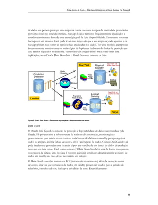 Artigo técnico da Oracle — Alta disponibilidade com o Oracle Database 11g Release 2




de dados que podem proteger uma empresa contra onerosos tempos de inatividade provocados
por falhas totais no local da empresa. Backups locais e remotos frequentemente atualizados e
testados constituem a base de uma estratégia geral de Alta disponibilidade. Entretanto, restaurar
backups em um desastre local pode levar mais tempo do que a sua empresa pode aguentar e os
backups podem não conter as versões mais atualizadas dos dados. Por este motivo, as empresas
frequentemente mantêm uma ou mais cópias de duplicatas do banco de dados de produção em
data centers separados fisicamente. Vamos discutir a seguir como você pode obter uma
replicação com o Oracle Data Guard ou o Oracle Streams, ou com os dois.


                                                                                                       Open R/O with
                                                                   New York             Physical       Active Data Guard
                                                                                        Standby
                                          Redo
                                          Shipping
       Production                                                               Redo
       Database                                                                 Apply
                         Network
                                                                                                           Backup
                                                                                                             DIGITAL DATA STORAGE



                                                        Broker                                                    DIGITAL DATA STORAGE




                                                                                                        Open R/W for
                                                                                    Logical             peripheral writes
                                                           Transform                Standby
  London                                                  Redo to SQL




                                                                        SQL
                                                                        Apply
                                                                                                             Tokyo


Figura 5: Oracle Data Guard – Garantindo a proteção e a disponibilidade dos dados


Data Guard

O Oracle Data Guard é a solução de proteção e disponibilidade de dados recomendada pela
Oracle. Ele proporciona a infraestrutura de software de automação, monitoração e
gerenciamento para criar e manter um ou mais bancos de dados em standby para proteger os
dados da empresa contra falhas, desastres, erros e corrupção de dados. Com o Data Guard você
pode implantar e gerenciar uma ou mais cópias em standby de um banco de dados de produção
tanto em um data center local como remoto. O Data Guard também atua de forma transparente
nos clusters da Grade, uma vez que é possível adicionar servidores dinamicamente ao banco de
dados em standby no caso de ser necessário um failover.
O Data Guard contribui com o seu ROI (retorno do investimento) além da proteção contra
desastres, uma vez que os bancos de dados em standby podem ser usados para a geração de
relatórios, consultas ad-hoc, backups e atividades de teste. Especificamente:




                                                                                                                                         20
 