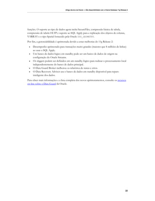 Artigo técnico da Oracle — Alta disponibilidade com o Oracle Database 11g Release 2




funções. O suporte ao tipo de dados agora inclui SecureFiles, compressão básica de tabela,
compressão de tabela OLTP e suporte ao SQL Apply para a replicação dos objetos de colunas,
VARRAY e o tipo Spatial fornecido pela Oracle SDO_GEOMETRY.
Por fim, a gerenciabilidade é aprimorada devido a estas melhorias do 11g Release 2:
 •   Desempenho aprimorado para transações muito grandes (maiores que 8 milhões de linhas)
     ao usar o SQL Apply.
 •   Um banco de dados lógico em standby pode ser um banco de dados de origem na
     configuração do Oracle Streams.
 •   Os triggers podem ser definidos em um standby lógico para realizar o processamento local
     independentemente do banco de dados principal.
 •   O Data Guard Broker melhorou os relatórios de status e erros.
 •   O Data Recovery Advisor usa o banco de dados em standby disponível para reparo
     inteligente dos dados.
Para obter mais informações e a lista completa dos novos aprimoramentos, consulte os recursos
on-line sobre o Data Guard da Oracle.




                                                                                                                    22
 