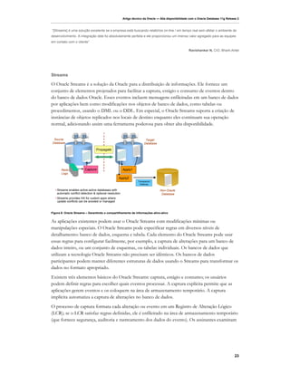 Artigo técnico da Oracle — Alta disponibilidade com o Oracle Database 11g Release 2



“[Streams] é uma solução excelente se a empresa está buscando relatórios on-line / em tempo real sem afetar o ambiente de
desenvolvimento. A integração dele foi absolutamente perfeita e ele proporcionou um imenso valor agregado para as equipes
em contato com o cliente”

                                                                                                         Ravishanker N, CIO, Bharti-Airtel




Streams

O Oracle Streams é a solução da Oracle para a distribuição de informações. Ele fornece um
conjunto de elementos projetados para facilitar a captura, estágio e consumo de eventos dentro
do banco de dados Oracle. Esses eventos incluem mensagens enfileiradas em um banco de dados
por aplicações bem como modificações nos objetos de banco de dados, como tabelas ou
procedimentos, usando o DML ou o DDL. Em especial, o Oracle Streams suporta a criação de
instâncias de objetos replicados nos locais de destino enquanto eles continuam sua operação
normal, adicionando assim uma ferramenta poderosa para obter alta disponibilidade.


 Source                                                                   Target
Database                                                                 Database

                                   Propagate




       Redo               Capture                         Apply1
       Logs
                                                     Apply2
                                                                    Transparent
                                                                     Gateway

   • Streams enables active-active databases with                                   Non-Oracle
     automatic conflict detection & optional resolution                              Database
   • Streams provides HA for custom apps where
     update conflicts can be avoided or managed


Figura 6: Oracle Streams – Garantindo o compartilhamento de informações ativo-ativo


As aplicações existentes podem usar o Oracle Streams com modificações mínimas ou
manipulações especiais. O Oracle Streams pode especificar regras em diversos níveis de
detalhamento: banco de dados, esquema e tabela. Cada elemento do Oracle Streams pode usar
essas regras para configurar facilmente, por exemplo, a captura de alterações para um banco de
dados inteiro, ou um conjunto de esquemas, ou tabelas individuais. Os bancos de dados que
utilizam a tecnologia Oracle Streams não precisam ser idênticos. Os bancos de dados
participantes podem manter diferentes estruturas de dados usando o Streams para transformar os
dados no formato apropriado.
Existem três elementos básicos do Oracle Streams: captura, estágio e consumo; os usuários
podem definir regras para escolher quais eventos processar. A captura explícita permite que as
aplicações gerem eventos e os coloquem na área de armazenamento temporário. A captura
implícita automatiza a captura de alterações no banco de dados.
O processo de captura formata cada alteração ou evento em um Registro de Alteração Lógico
(LCR); se o LCR satisfaz regras definidas, ele é enfileirado na área de armazenamento temporário
(que fornece segurança, auditoria e rastreamento dos dados do evento). Os assinantes examinam




                                                                                                                                         23
 