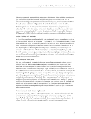 Artigo técnico da Oracle — Alta disponibilidade com o Oracle Database 11g Release 2




o conteúdo da área de armazenamento temporário e determinam se têm interesse na mensagem
que representa o evento. Um assinante pode ser uma aplicação de usuário, outra área de
armazenamento temporário (normalmente em outro sistema) ou o processo de aplicação. O uso
de LCRs fornece ao Streams independência de versão de plataforma e banco de dados.
As mensagens na área de armazenamento temporário são consumidas pelo processo de
aplicação, onde as alterações que elas representam são aplicadas em um banco de dados ou são
consumidas por uma aplicação. O processo de aplicação do Oracle Streams aplica alterações
DML, alterações DDL, LCRs fornecidos pelo usuário e mensagens enfileiradas pelo usuário.

Usando o Streams para replicação

O Oracle Streams oferece uma forma fácil de criar instâncias de objetos replicados nos locais de
destino, usando os utilitários de importação e exportação da Oracle ou o recurso do RMAN para
duplicar bancos de dados. A instanciação é realizada no banco de dados de destino sem afetar os
locais existentes na configuração do Streams, rastreando cuidadosamente as informações SCN
dos objetos replicados. Para simplificar a configuração, administração e a monitoração dos
ambientes do Oracle Streams, a Oracle recomenda usar o Oracle Enterprise Manager Grid
Control, que inclui assistentes para configurar um ambiente de replicação do Streams. Você pode
usar também essa ferramenta do Streams para gerar scripts, que você pode então modificar para
atender aos seus requisitos específicos.

Ativo – Bancos de dados ativos

Em uma configuração de replicação do Streams, tanto o banco de dados de origem como o
banco de dados de destino estão disponíveis para os usuários finais para leitura e gravação,
resultando em uma configuração distribuída ativo-ativo. Como os usuários podem atualizar
diferentes cópias da mesma tabela em qualquer lugar, as alterações feitas em locais de bancos de
dados diferentes no mesmo elemento de dados podem resultar em um conflito de atualização. O
mecanismo padrão de aplicação irá detectar esses conflitos como se as alterações de replicação
que estão chegando estivessem aplicadas. O Streams fornece rotinas incorporadas automáticas de
resolução de conflitos, como o "carimbo de data e hora mais recente" ou "sobrescrever" e os
usuários podem escolher diferentes métodos de resolução para diferentes tabelas. Os usuários
também podem ter a opção de criar suas próprias rotinas para empregar regras de resolução sob
medida para as necessidades específicas de seus negócios. Qualquer conflito não resolvido é
registrado no banco de dados para manipulação especial ou nova execução após o conflito ser
resolvido manualmente.

Aprimoramentos do Oracle Streams 11g Release 2

O Oracle Database 11g Release 2 inclui aprimoramentos para o Streams em diversas áreas. Os
aprimoramentos de desempenho incluem propagação otimizada para configurações "multi-
master" e "hub-and-spoke" e replicação otimizada de um número limitado de subconjuntos de
coluna. Os locais indisponíveis são agora gerenciados automaticamente para fornecer




                                                                                                                   24
 