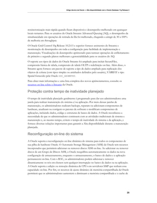Artigo técnico da Oracle — Alta disponibilidade com o Oracle Database 11g Release 2




ressincronização mais rápida quando ficam disponíveis e desempenho melhorado em quaisquer
locais restantes. Para os usuários do Oracle Streams Advanced Queuing (AQ), o desempenho da
simultaneidade em operações de retirada da fila foi melhorado, chegando a atingir de 30 a 100%
de melhoria em throughput.
O Oracle Grid Control 10g Release 10.2.0.5 e superior fornece assistentes do Streams e
monitoração de desempenho em toda a configuração para facilidade de implementação e
manutenção. Visualizações de desempenho aprimorado para rastrear operações de enfileiramento
de primeiro e segundo planos melhoram a gerenciabilidade para os usuários do AQ.
O suporte aos tipos de dados do Oracle Streams foi ampliado para incluir SecureFiles,
compressão básica de tabela, compressão de tabela OLTP e redefinição on-line. Além disso, o
Streams agora fornece um pacote de suporte a tipo de dados ampliado para replicação dos
objetos de coluna (com tipos simples ou aninhados definidos pelo usuário), VARRAY e tipo
Spatial fornecido pela Oracle SDO_GEOMETRY.
Para obter mais informações e uma lista completa dos novos aprimoramentos, consulte os
recursos on-line sobre o Streams da Oracle.

Proteção contra tempo de inatividade planejado
O tempo de inatividade planejado geralmente é programado para dar aos administradores uma
janela para realizar manutenção do sistema e/ou aplicação. Por meio dessas janelas de
manutenção, os administradores realizam backups, reparam ou adicionam componentes de
hardware, atualizam ou corrigem os pacotes de software e modificam componentes de
aplicações, incluindo dados, código e estruturas de banco de dados. A Oracle reconheceu a
necessidade de que os administradores continuem com as atividades tradicionais de sistema e
manutenção e, ao mesmo tempo, evitem o tempo de inatividade do sistema e da aplicação, e
fornece diversas soluções importantes para garantir a Alta disponibilidade durante a manutenção
planejada.

Reconfiguração on-line do sistema
A Oracle suporta a reconfiguração on-line dinâmica do sistema para todos os componentes de
sua pilha de hardware Oracle. O Automatic Storage Management (ASM) da Oracle tem recursos
incorporados que permitem adicionar ou remover discos ASM on-line. Ao adicionar ou remover
discos de um Grupo de Discos ASM, a Oracle reequilibra automaticamente os dados na nova
configuração de armazenamento, enquanto o armazenamento, o banco de dados e a aplicação
permanecem on-line. Com o RAC, os administradores podem adicionar e remover
dinamicamente os nós em clusters sem qualquer interrupção no banco de dados ou na aplicação.
A Oracle suporta a adição ou remoção dinâmica de CPUs em servidores SMP que tenham essa
capacidade on-line. Por fim, os recursos de ajuste dinâmico de memória compartilhada da Oracle
permitem que os administradores aumentem e diminuam a memória compartilhada e o cache de




                                                                                                                   25
 