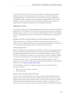 Artigo técnico da Oracle — Alta disponibilidade com o Oracle Database 11g Release 2




banco de dados on-line. Com recursos de ajuste automático de memória, os administradores
podem permitir que a Oracle automatize o dimensionamento e a distribuição de memória
compartilhada conforme a análise da Oracle do uso de memória. Os recursos abrangentes de
reconfiguração on-line da Oracle suportam a capacidade dos administradores de não somente
minimizar o tempo de inatividade do sistema em função de atividades de manutenção, mas
também permite às empresas redimensionarem sua capacidade sob demanda.

Upgrades on-line
As empresas com demandas de alta disponibilidade podem aproveitar a tecnologia da Oracle para
aplicar patches e fazer upgrades de seus sistemas (mesmo datacenters inteiros) com o mínimo de
interrupção para o usuário. Com o uso estratégico do Real Application Clusters e do Oracle Data
Guard, os administradores podem oferecer um suporte mais especializado para as demandas da
empresa.

Aplicação de patches no banco de dados com o mínimo de tempo de inatividade

Patches isolados devem ser aplicados a um banco de dados Oracle através de duas técnicas:
usando o recurso de aplicação de patches on-line introduzido no Oracle Database 11g ou usando
o Oracle RAC de maneira contínua. Ambas as técnicas estão descritas abaixo.

Aplicação de patches on-line

Desde o Oracle Database 11g, há suporte para a aplicação de patches on-line para alguns patches
provisórios selecionados. A aplicação de patches on-line, que é integrada ao OPatch, fornece a
capacidade de aplicar patches aos processos em uma instância do Oracle sem fazer com que ela
fique inativa. Cada processo associado com a instância verifica a existência de códigos corrigidos
em um ponto de execução seguro e, em seguida, copia o código para seu espaço de processo.
A aplicação de patches on-line é a solução preferida para patches de depuração e patches
provisórios onde o escopo da correção é pequeno. Para obter mais informações sobre a aplicação
de patches on-line, consulte este artigo técnico (PDF).
No Oracle Database 11g Release 2, a aplicação de patches on-line está disponível nestas
plataformas adicionais:
 •   Windows de 32 bits e Windows de 64 bits
 •   AIX 6.1 [TL2 SP1]

Upgrades contínuos de patches usando o Oracle RAC

O Oracle suporta a instalação de patches nos nós de um sistema do Real Application Clusters
(RAC) de modo contínuo, mantendo o banco de dados disponível durante todo o processo de
aplicação do patch. Para realizar o upgrade contínuo, uma das instâncias é desativada e corrigida
enquanto a(s) outra(s) instância(s) no cluster continua(m) a atender os usuários finais. Esse
processo se repete até que todas as instâncias tenham sido corrigidas. A metodologia de upgrade




                                                                                                                    26
 
